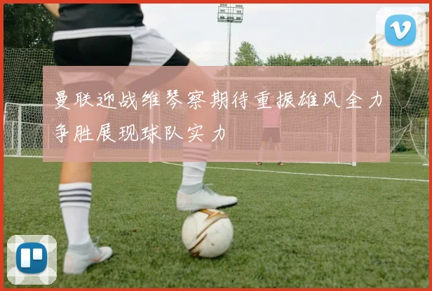 曼联迎战维琴察期待重振雄风全力争胜展现球队实力