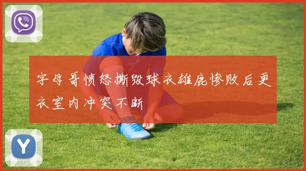 字母哥愤怒撕毁球衣雄鹿惨败后更衣室内冲突不断