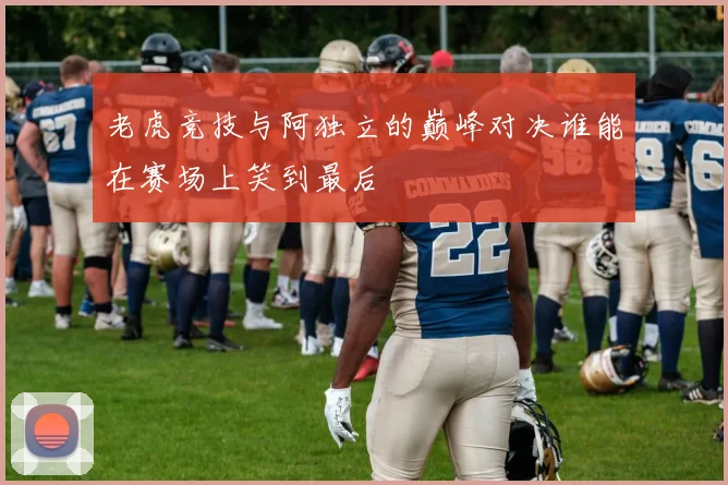 老虎竞技与阿独立的巅峰对决谁能在赛场上笑到最后
