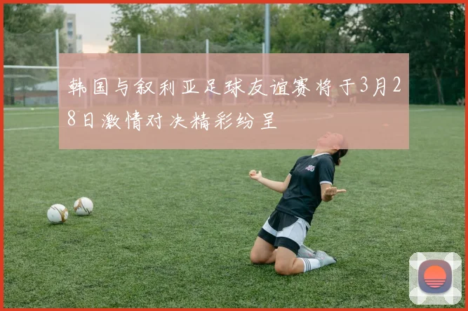 韩国与叙利亚足球友谊赛将于3月28日激情对决精彩纷呈
