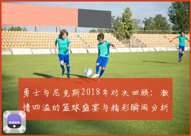 勇士与尼克斯2018年对决回顾：激情四溢的篮球盛宴与精彩瞬间分析