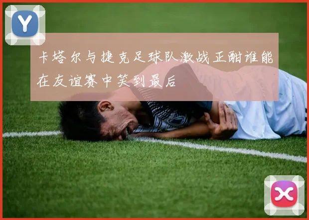 卡塔尔与捷克足球队激战正酣谁能在友谊赛中笑到最后